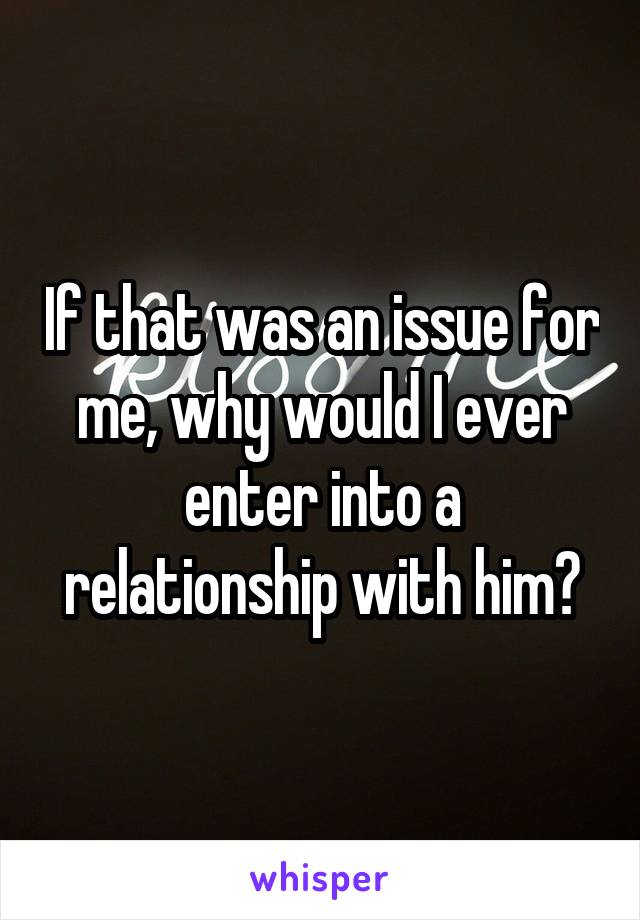 If that was an issue for me, why would I ever enter into a relationship with him?