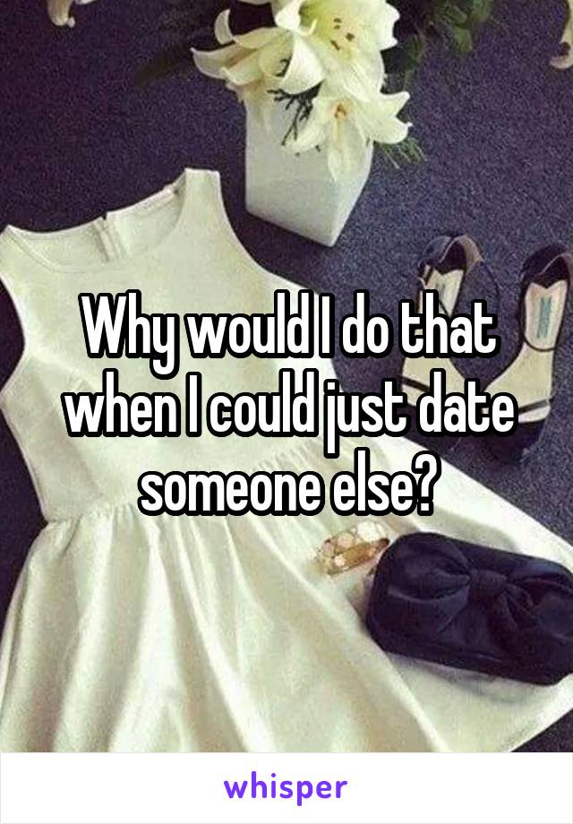 Why would I do that when I could just date someone else?