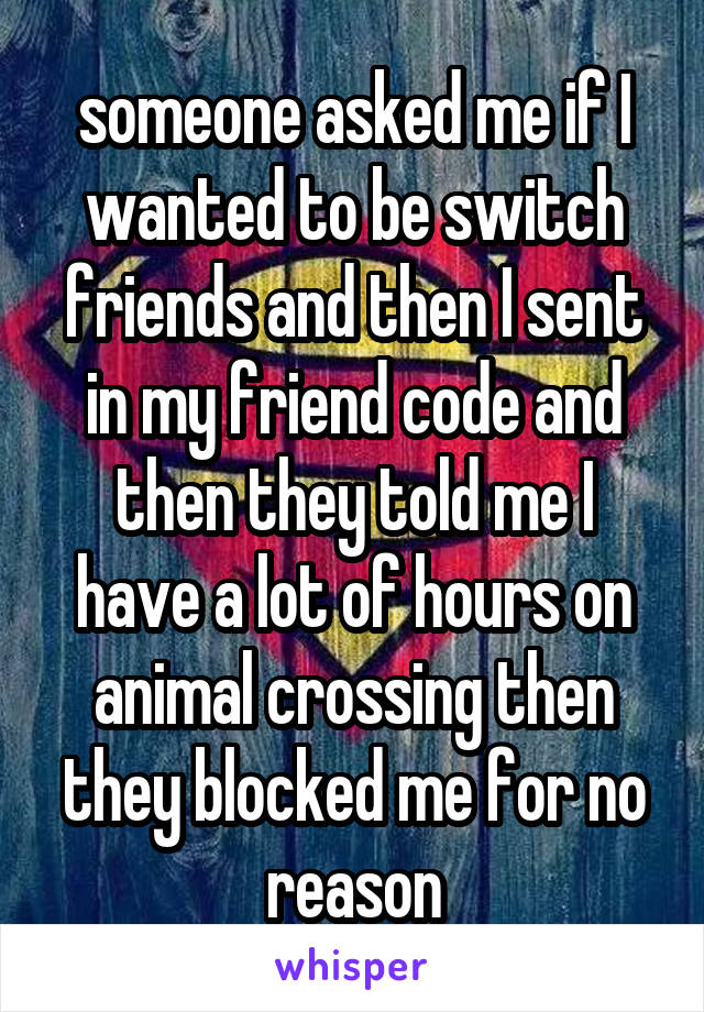  

someone asked me if I wanted to be switch friends and then I sent in my friend code and then they told me I have a lot of hours on animal crossing then they blocked me for no reason