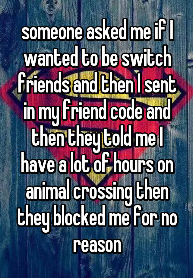  

someone asked me if I wanted to be switch friends and then I sent in my friend code and then they told me I have a lot of hours on animal crossing then they blocked me for no reason