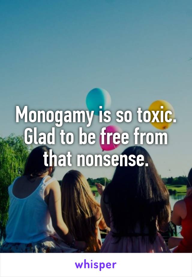 Monogamy is so toxic. Glad to be free from that nonsense.