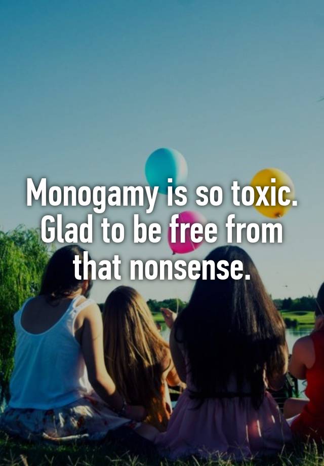 Monogamy is so toxic. Glad to be free from that nonsense.