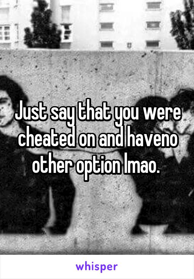 Just say that you were cheated on and haveno other option lmao. 