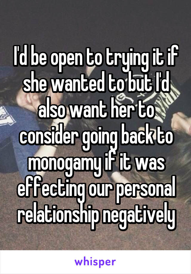 I'd be open to trying it if she wanted to but I'd also want her to consider going back to monogamy if it was effecting our personal relationship negatively