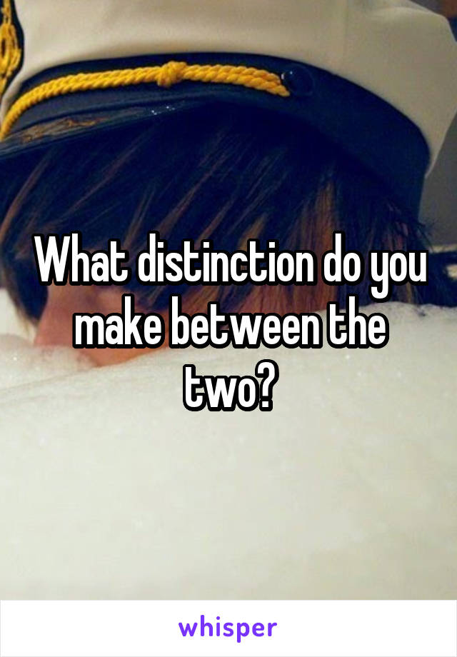 What distinction do you make between the two?