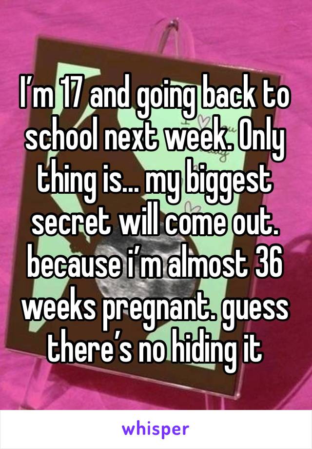 I’m 17 and going back to school next week. Only thing is... my biggest secret will come out. because i’m almost 36 weeks pregnant. guess there’s no hiding it