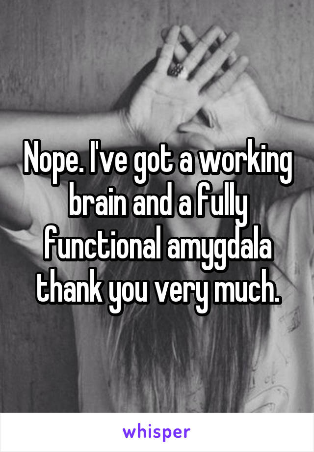 Nope. I've got a working brain and a fully functional amygdala thank you very much.