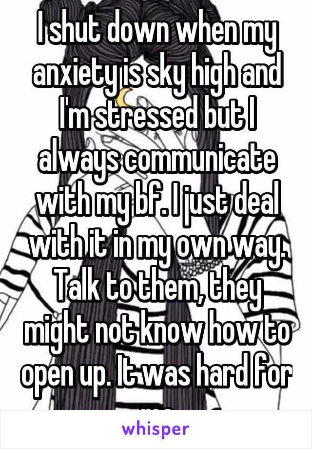 I shut down when my anxiety is sky high and I'm stressed but I always communicate with my bf. I just deal with it in my own way.
Talk to them, they might not know how to open up. It was hard for me