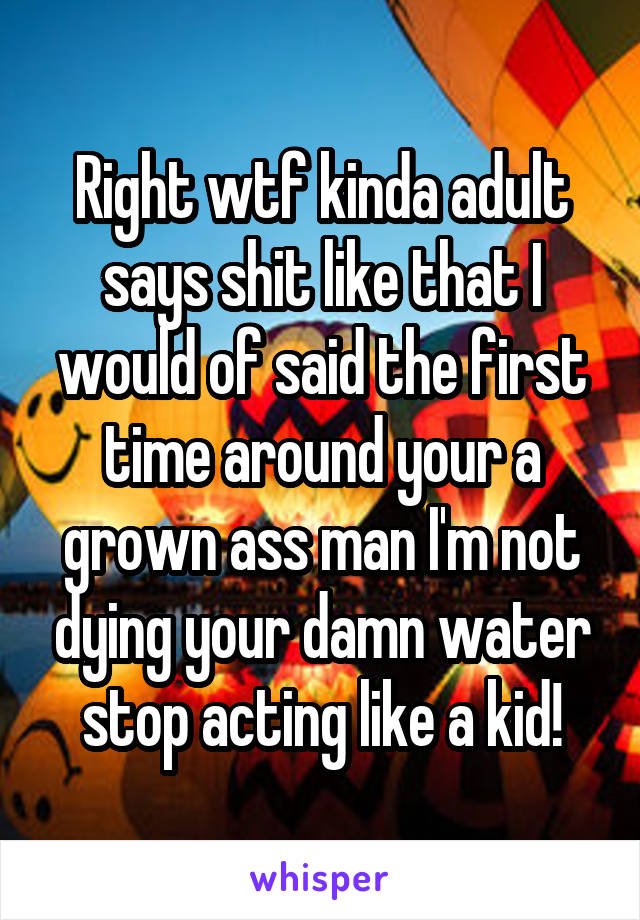 Right wtf kinda adult says shit like that I would of said the first time around your a grown ass man I'm not dying your damn water stop acting like a kid!