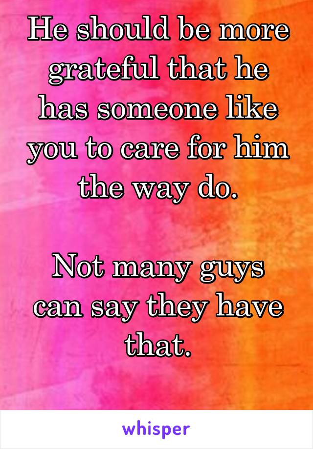 He should be more grateful that he has someone like you to care for him the way do.

Not many guys can say they have that.

He's lucky.