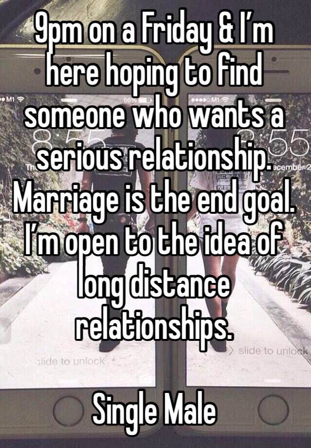 9pm on a Friday & I’m here hoping to find someone who wants a serious relationship. Marriage is the end goal. I’m open to the idea of long distance relationships. 

Single Male 