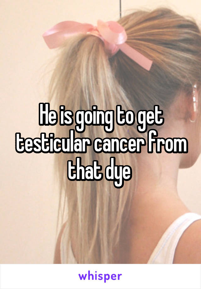 He is going to get testicular cancer from that dye 