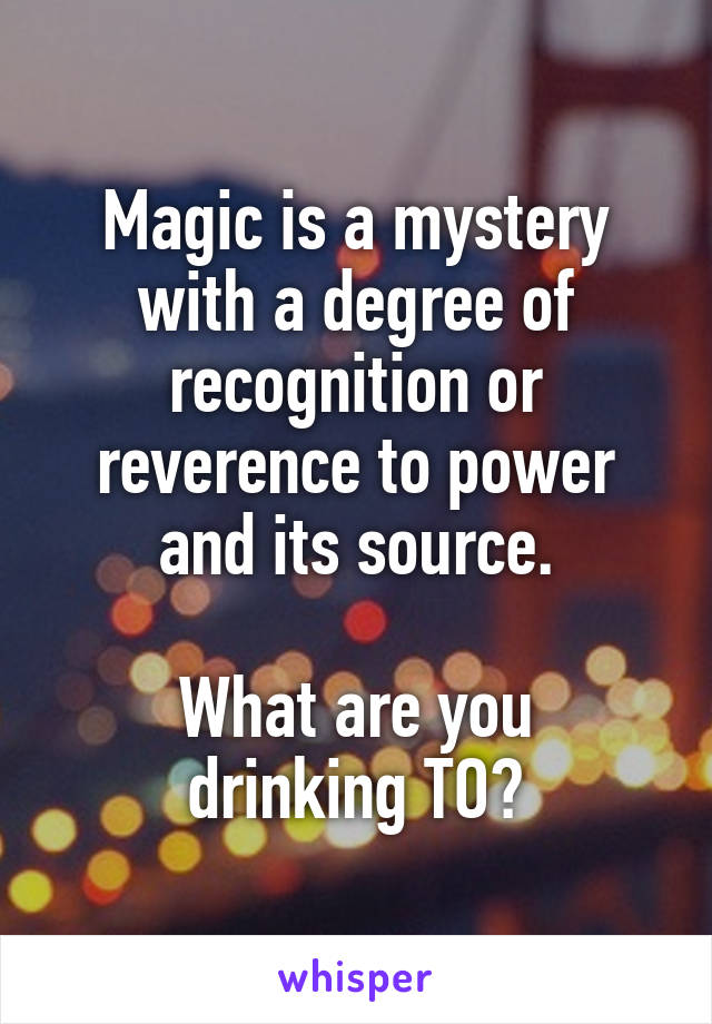 Magic is a mystery with a degree of recognition or reverence to power and its source.

What are you drinking TO?