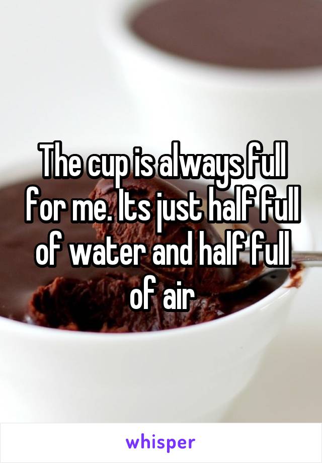 The cup is always full for me. Its just half full of water and half full of air