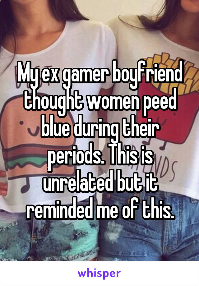 My ex gamer boyfriend thought women peed blue during their periods. This is unrelated but it reminded me of this.