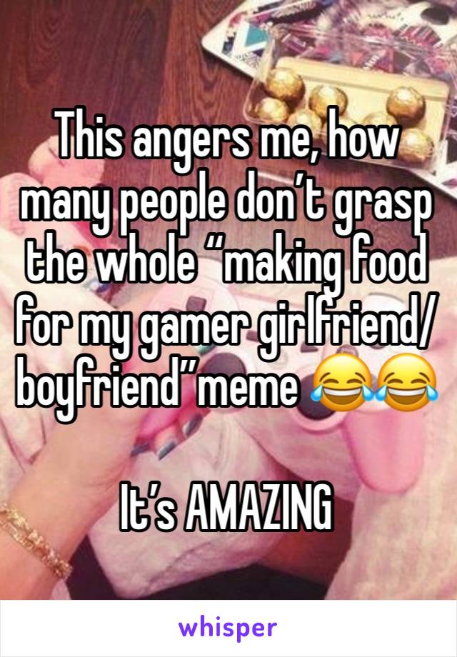 This angers me, how many people don’t grasp the whole “making food for my gamer girlfriend/boyfriend”meme 😂😂

It’s AMAZING 