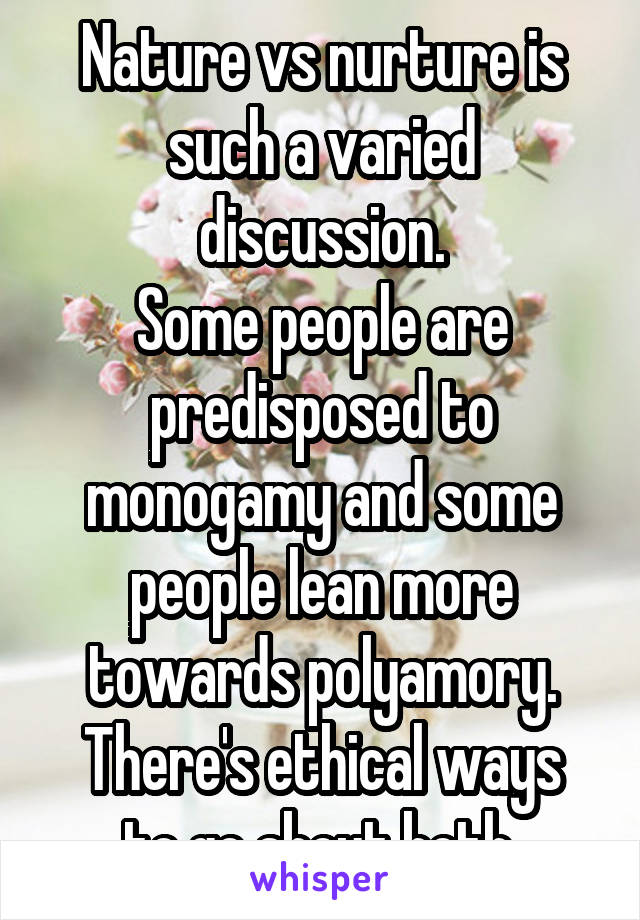 Nature vs nurture is such a varied discussion.
Some people are predisposed to monogamy and some people lean more towards polyamory.
There's ethical ways to go about both.