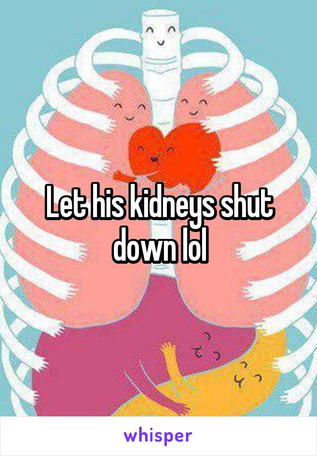 Let his kidneys shut down lol