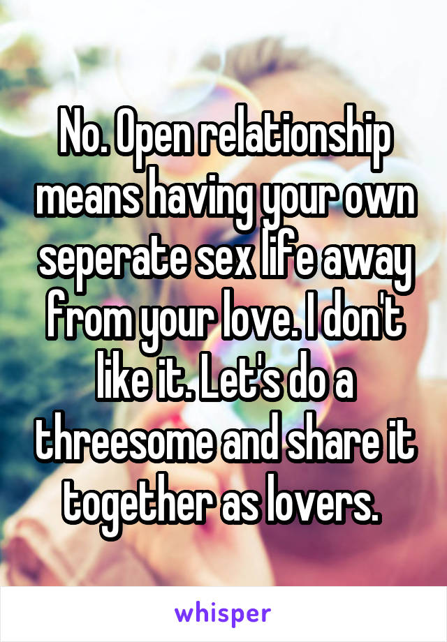 No. Open relationship means having your own seperate sex life away from your love. I don't like it. Let's do a threesome and share it together as lovers. 