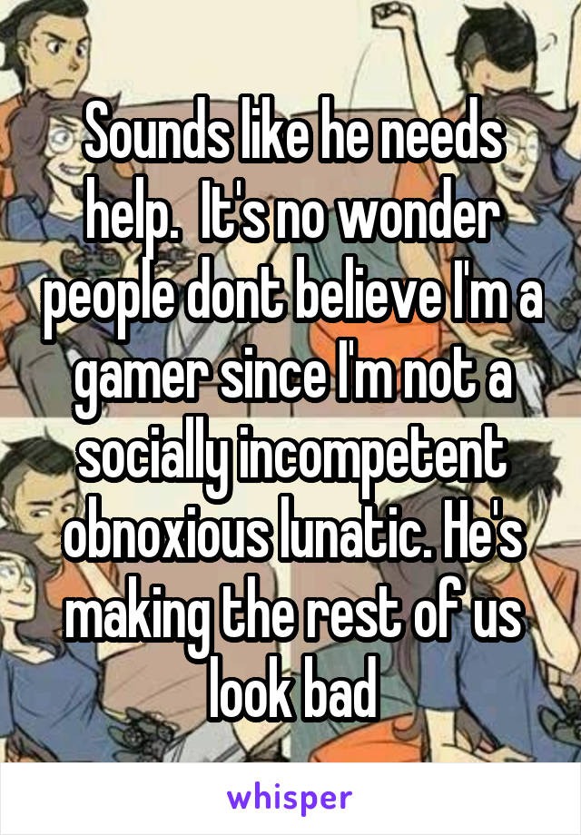 Sounds like he needs help.  It's no wonder people dont believe I'm a gamer since I'm not a socially incompetent obnoxious lunatic. He's making the rest of us look bad