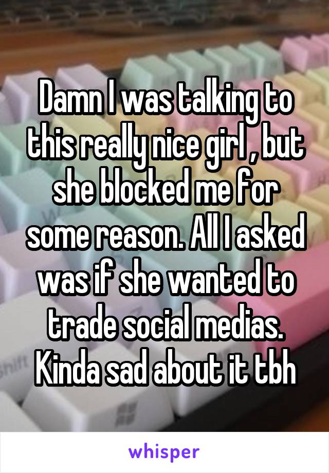 Damn I was talking to this really nice girl , but she blocked me for some reason. All I asked was if she wanted to trade social medias. Kinda sad about it tbh