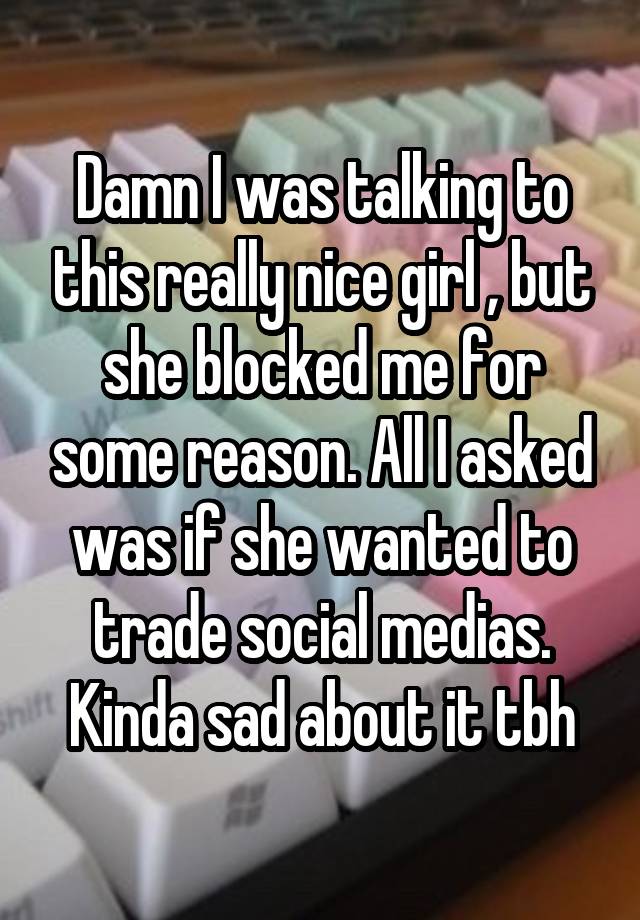 Damn I was talking to this really nice girl , but she blocked me for some reason. All I asked was if she wanted to trade social medias. Kinda sad about it tbh