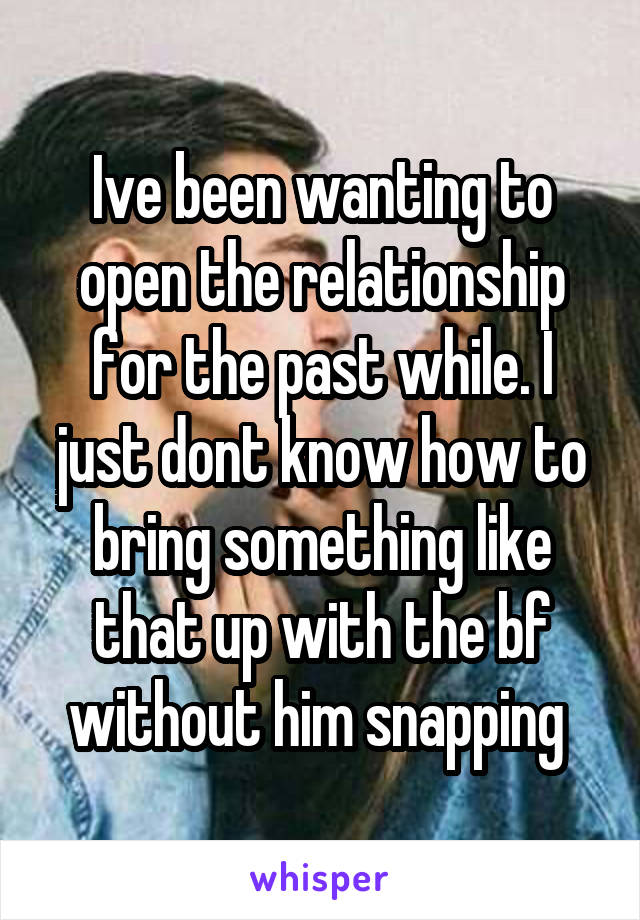 Ive been wanting to open the relationship for the past while. I just dont know how to bring something like that up with the bf without him snapping 