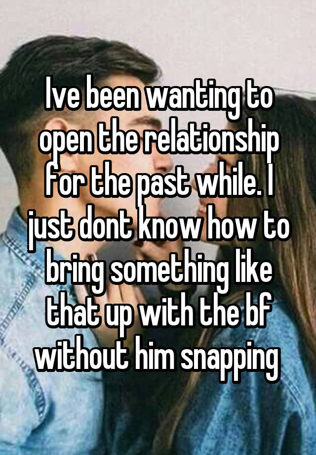 Ive been wanting to open the relationship for the past while. I just dont know how to bring something like that up with the bf without him snapping 