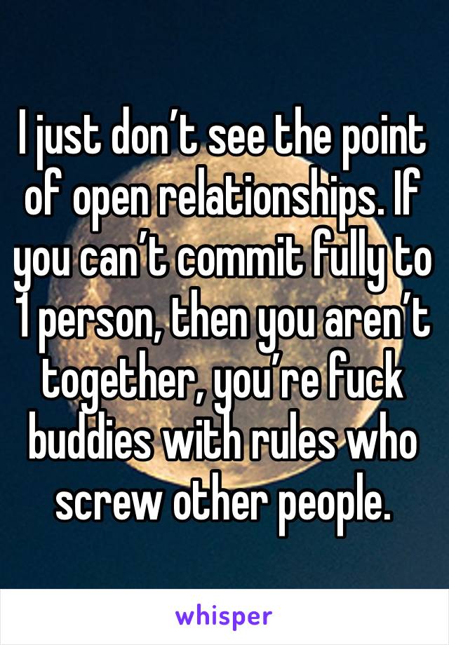 I just don’t see the point of open relationships. If you can’t commit fully to 1 person, then you aren’t together, you’re fuck buddies with rules who screw other people.