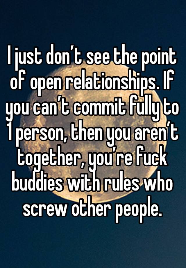 I just don’t see the point of open relationships. If you can’t commit fully to 1 person, then you aren’t together, you’re fuck buddies with rules who screw other people.