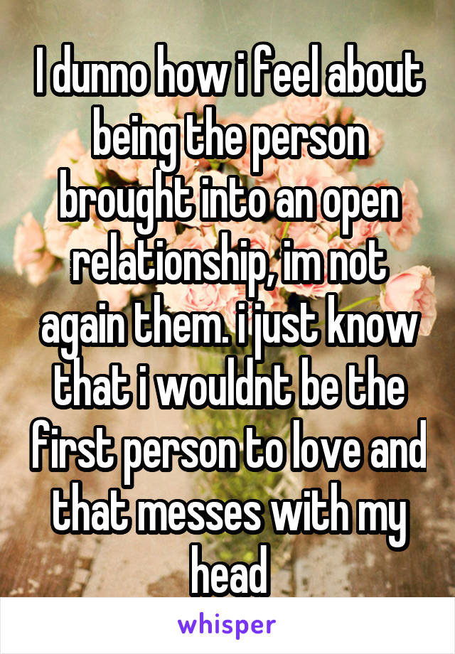 I dunno how i feel about being the person brought into an open relationship, im not again them. i just know that i wouldnt be the first person to love and that messes with my head