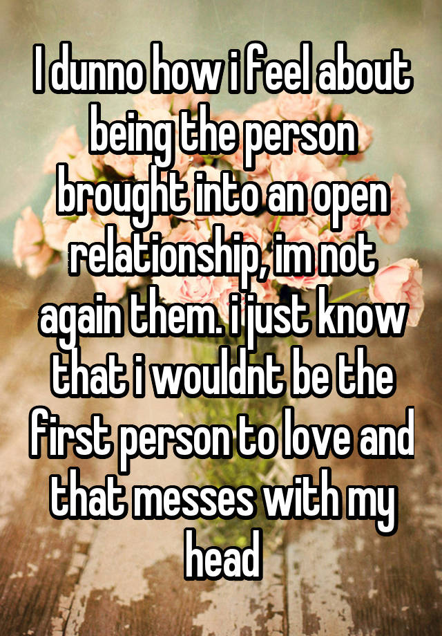 I dunno how i feel about being the person brought into an open relationship, im not again them. i just know that i wouldnt be the first person to love and that messes with my head