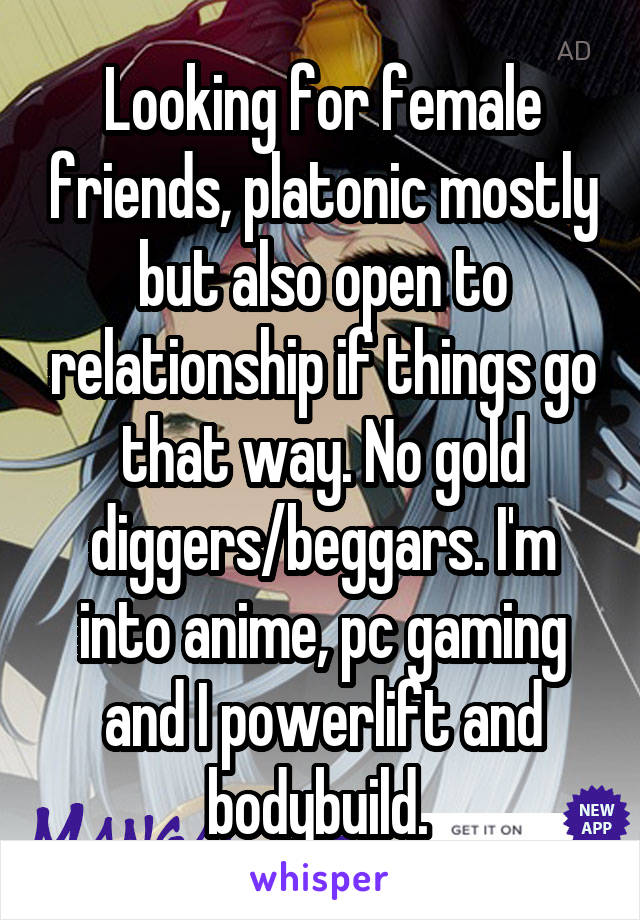 Looking for female friends, platonic mostly but also open to relationship if things go that way. No gold diggers/beggars. I'm into anime, pc gaming and I powerlift and bodybuild. 