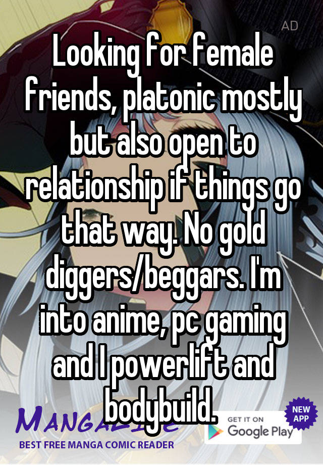 Looking for female friends, platonic mostly but also open to relationship if things go that way. No gold diggers/beggars. I'm into anime, pc gaming and I powerlift and bodybuild. 