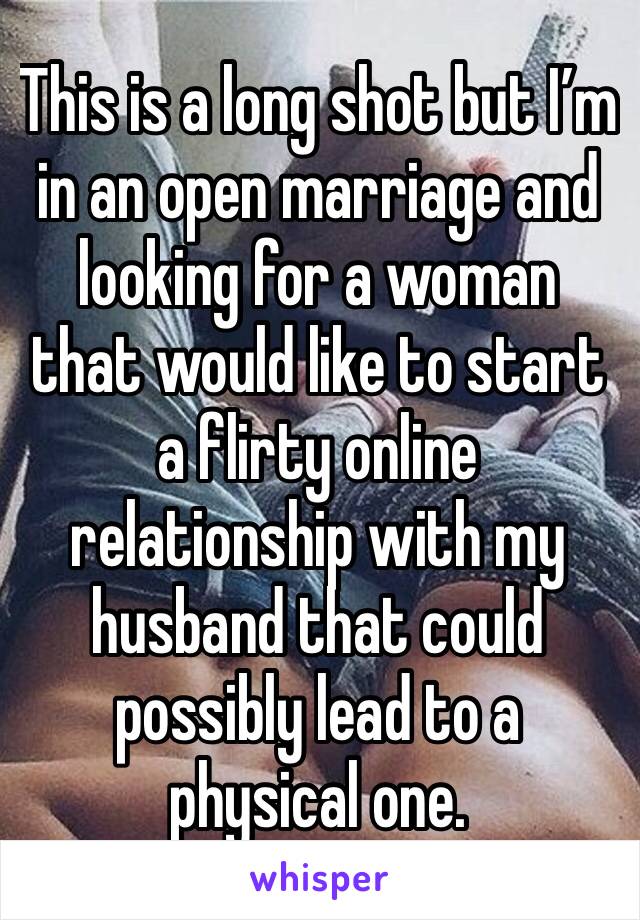 This is a long shot but I’m in an open marriage and looking for a woman that would like to start a flirty online relationship with my husband that could possibly lead to a physical one.