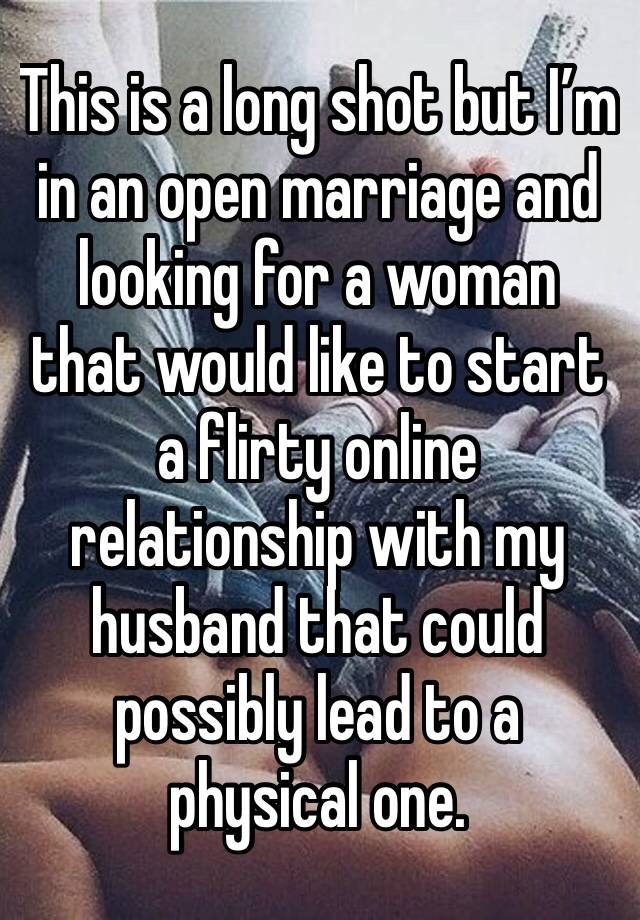 This is a long shot but I’m in an open marriage and looking for a woman that would like to start a flirty online relationship with my husband that could possibly lead to a physical one.