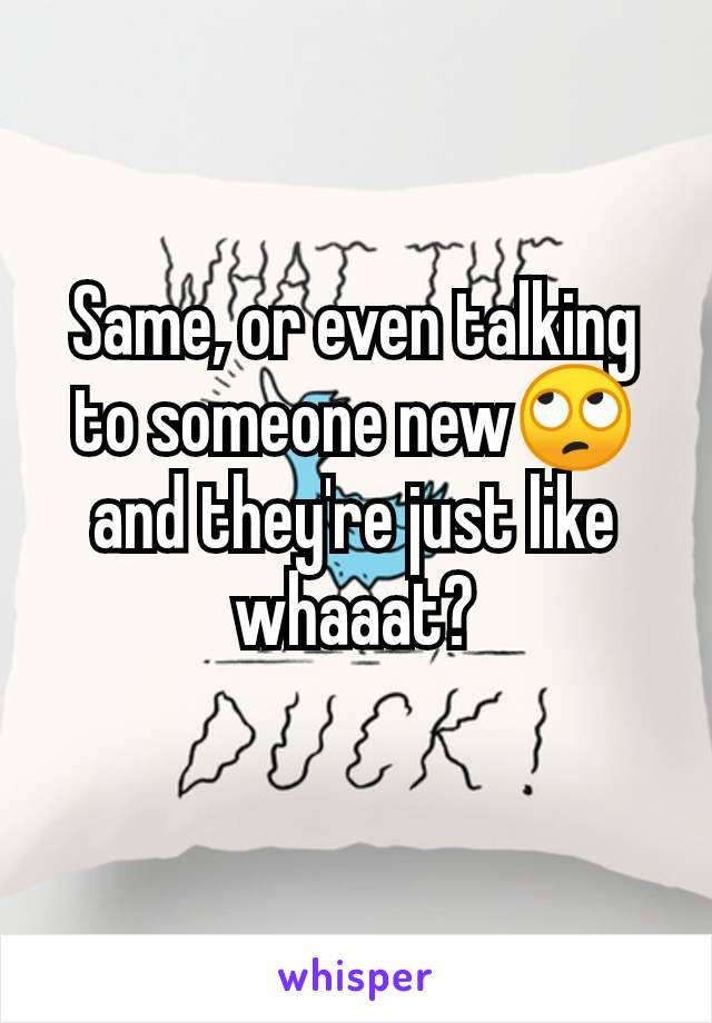 Same, or even talking to someone new🙄 and they're just like whaaat?