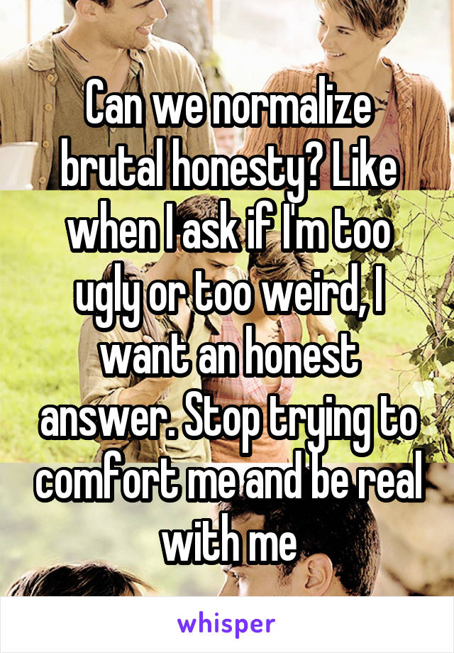 Can we normalize brutal honesty? Like when I ask if I'm too ugly or too weird, I want an honest answer. Stop trying to comfort me and be real with me