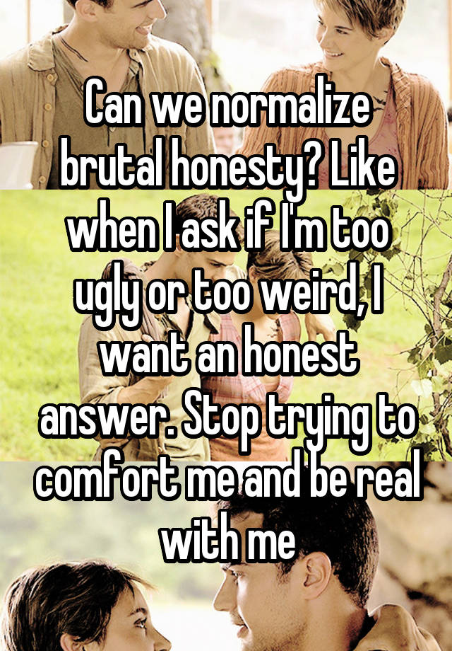 Can we normalize brutal honesty? Like when I ask if I'm too ugly or too weird, I want an honest answer. Stop trying to comfort me and be real with me