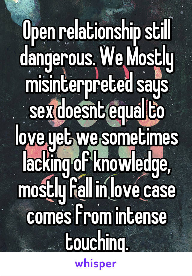 Open relationship still dangerous. We Mostly misinterpreted says sex doesnt equal to love yet we sometimes lacking of knowledge, mostly fall in love case comes from intense touching.