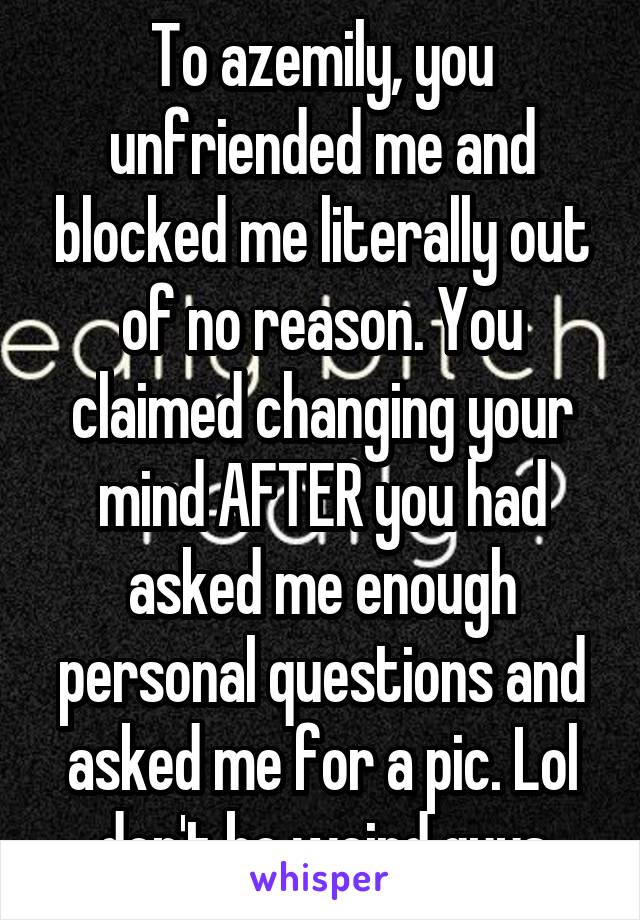 To azemily, you unfriended me and blocked me literally out of no reason. You claimed changing your mind AFTER you had asked me enough personal questions and asked me for a pic. Lol don't be weird guys