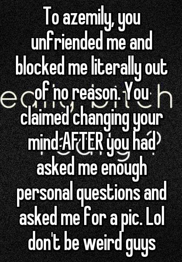 To azemily, you unfriended me and blocked me literally out of no reason. You claimed changing your mind AFTER you had asked me enough personal questions and asked me for a pic. Lol don't be weird guys