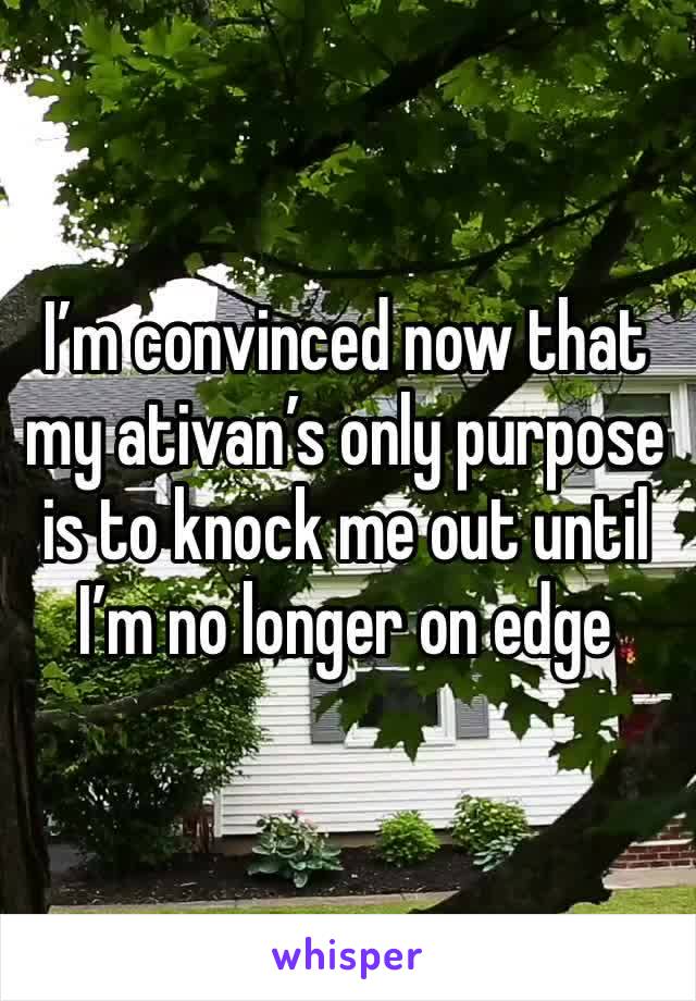 I’m convinced now that my ativan’s only purpose is to knock me out until I’m no longer on edge 