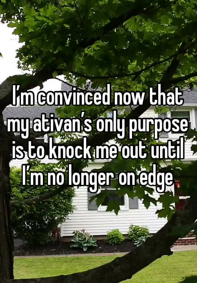 I’m convinced now that my ativan’s only purpose is to knock me out until I’m no longer on edge 