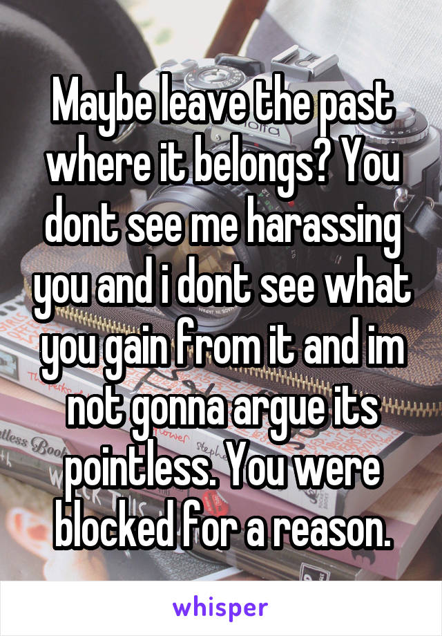 Maybe leave the past where it belongs? You dont see me harassing you and i dont see what you gain from it and im not gonna argue its pointless. You were blocked for a reason.