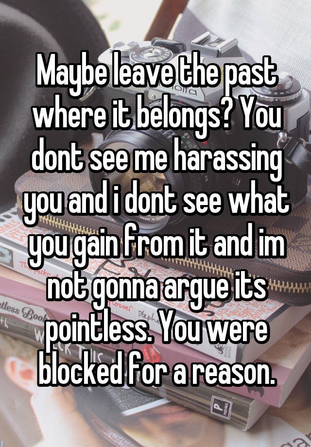 Maybe leave the past where it belongs? You dont see me harassing you and i dont see what you gain from it and im not gonna argue its pointless. You were blocked for a reason.