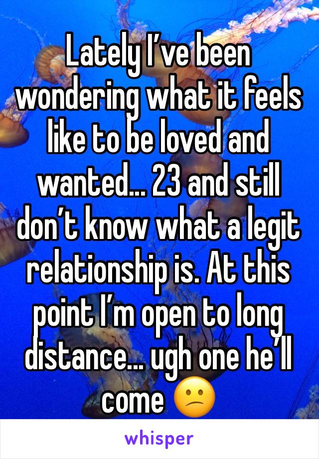 Lately I’ve been wondering what it feels like to be loved and wanted... 23 and still don’t know what a legit relationship is. At this point I’m open to long distance... ugh one he’ll come 😕