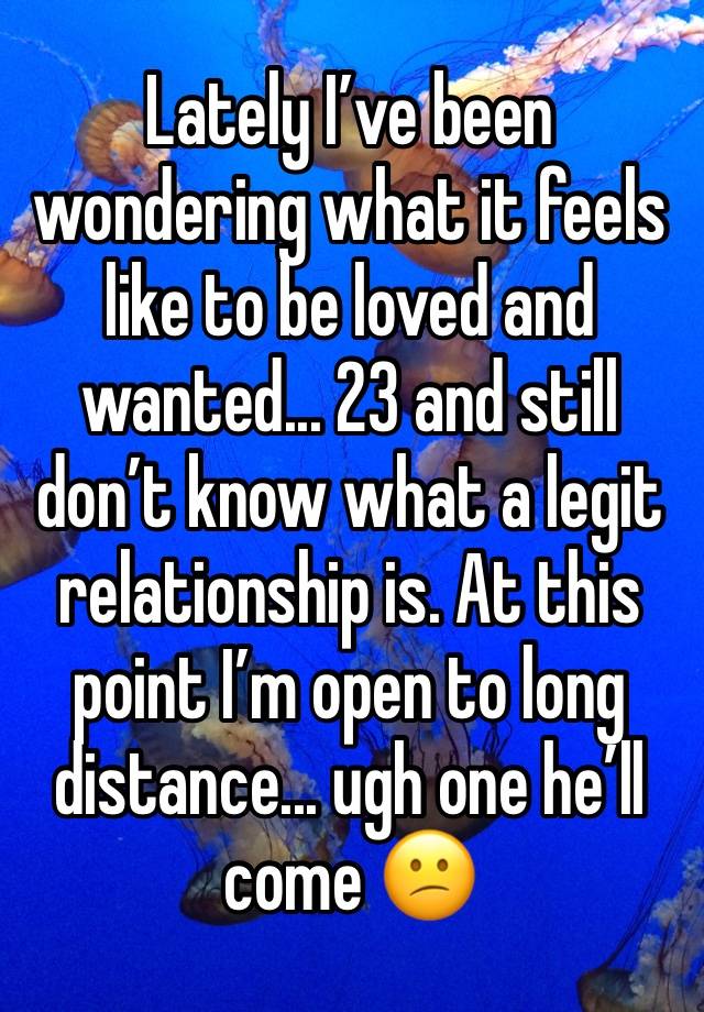 Lately I’ve been wondering what it feels like to be loved and wanted... 23 and still don’t know what a legit relationship is. At this point I’m open to long distance... ugh one he’ll come 😕