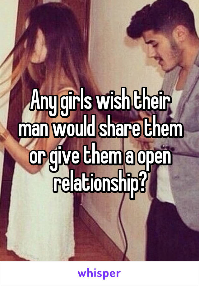 Any girls wish their man would share them or give them a open relationship?