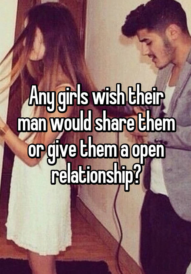 Any girls wish their man would share them or give them a open relationship?